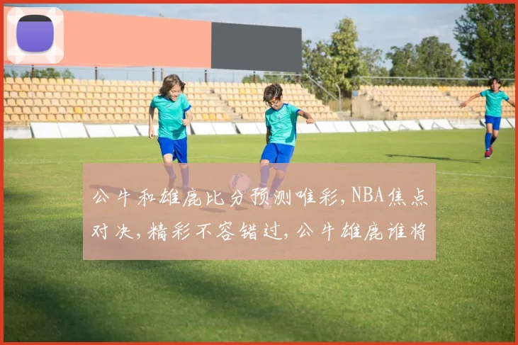 公牛和雄鹿比分预测唯彩,NBA焦点对决,精彩不容错过,公牛雄鹿谁将问鼎